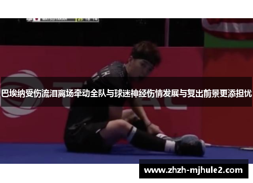 巴埃纳受伤流泪离场牵动全队与球迷神经伤情发展与复出前景更添担忧